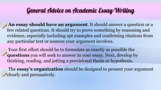 General Advice on Academic Essay-Writing
An essay should have an argument. It should answer a question or a
few related questions. It should try to prove something by reasoning and
evidence, especially including apt examples and confirming citations from
any particular text or sources your argument involves.
Your first effort should be to formulate as exactly as possible the
questions you will seek to answer in your essay. Next, develop by
thinking, reading, and jotting a provisional thesis or hypothesis.
The essay’s organization should be designed to present your argument
clearly and persuasively.
 