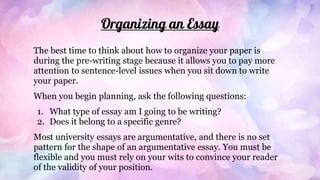 Organizing an Essay
The best time to think about how to organize your paper is
during the pre-writing stage because it allows you to pay more
attention to sentence-level issues when you sit down to write
your paper.
When you begin planning, ask the following questions:
1. What type of essay am I going to be writing?
2. Does it belong to a specific genre?
Most university essays are argumentative, and there is no set
pattern for the shape of an argumentative essay. You must be
flexible and you must rely on your wits to convince your reader
of the validity of your position.
 