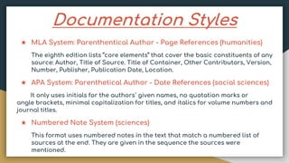 Documentation Styles
★ MLA System: Parenthentical Author - Page References (humanities)
The eighth edition lists “core elements” that cover the basic constituents of any
source: Author, Title of Source. Title of Container, Other Contributors, Version,
Number, Publisher, Publication Date, Location.
★ APA System: Parenthetical Author - Date References (social sciences)
It only uses initials for the authors` given names, no quotation marks or
angle brackets, minimal capitalization for titles, and italics for volume numbers and
journal titles.
★ Numbered Note System (sciences)
This format uses numbered notes in the text that match a numbered list of
sources at the end. They are given in the sequence the sources were
mentioned.
 