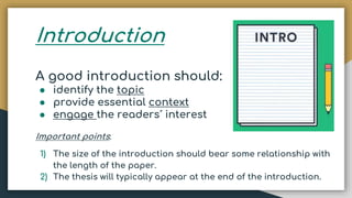 Introduction
A good introduction should:
● identify the topic
● provide essential context
● engage the readers´ interest
Important points:
1) The size of the introduction should bear some relationship with
the length of the paper.
2) The thesis will typically appear at the end of the introduction.
 