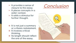 Conclusion
➢ It provides a sense of
closure to the essay.
➢ It places concepts in a
wider context.
➢ It adds a stimulus for
further thought.
❖ It is not just a summary
or a thesis restatement.
❖ It involves critical
thinking.
❖ Its length should reflect
the one of the essay.
 
