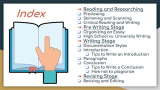 Index
➔ Reading and Researching
❏ Previewing
❏ Skimming and Scanning
❏ Critical Reading and Writing
➔ Pre Writing Stage
❏ Organizing an Essay
❏ High School vs. University Writing
➔ Writing Stage
❏ Documentation Styles
❏ Introduction
❏ Tips to Write an Introduction
❏ Paragraphs
❏ Conclusion
❏ Tips to Write a Conclusion
❏ How not to plagiarize
➔ Revising Stage
❏ Revising and Editing
 
