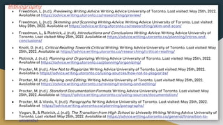 Bibliography
● Freedman, L. (n.d.). Previewing Writing Advice. Writing Advice University of Toronto. Last visited: May 25th, 2022.
Available at https://advice.writing.utoronto.ca/researching/preview/
● Freedman, L. (n.d.). Skimming and Scanning Writing Advice. Writing Advice University of Toronto. Last visited:
May 25th, 2022. Available at https://advice.writing.utoronto.ca/researching/skim-and-scan/
● Freedman, L., & Plotnick, J. (n.d.). Introductions and Conclusions Writing Advice. Writing Advice University of
Toronto. Last visited: May 25th, 2022. Available at https://advice.writing.utoronto.ca/planning/intros-and-
conclusions/
● Knott, D. (n.d.). Critical Reading Towards Critical Writing. Writing Advice University of Toronto. Last visited: May
25th, 2022. Available at https://advice.writing.utoronto.ca/researching/critical-reading/
● Plotnick, J. (n.d.). Planning and Organizing. Writing Advice University of Toronto. Last visited: May 25th, 2022.
Available at https://advice.writing.utoronto.ca/planning/organizing/
● Procter, M. (n.d.). How Not to Plagiarize. Writing Advice University of Toronto. Last visited: May 25th, 2022.
Available a https://advice.writing.utoronto.ca/using-sources/how-not-to-plagiarize/
● Procter, M. (n.d.). Revising and Editing. Writing Advice University of Toronto. Last visited: May 25th, 2022.
Available at https://advice.writing.utoronto.ca/revising/revising-and-editing/
● Procter, M. (n.d.). Standard Documentation Formats. Writing Advice University of Toronto. Last visited: May
25th, 2022. Available at https://advice.writing.utoronto.ca/using-sources/documentation/
● Procter, M. & Visvis, V. (n.d.). Paragraphs. Writing Advice University of Toronto. Last visited: May 25th, 2022.
Available at https://advice.writing.utoronto.ca/planning/paragraphs/
● Vogan, B., & Plotnick, J. (n.d.). The Transition from High School to Univesity Writing. Writing Advice University of
Toronto. Last visited: May 25th, 2022. Available at https://advice.writing.utoronto.ca/general/transition-to-
university/
 