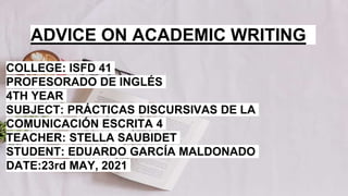 ADVICE ON ACADEMIC WRITING
COLLEGE: ISFD 41
PROFESORADO DE INGLÉS
4TH YEAR
SUBJECT: PRÁCTICAS DISCURSIVAS DE LA
COMUNICACIÓN ESCRITA 4
TEACHER: STELLA SAUBIDET
STUDENT: EDUARDO GARCÍA MALDONADO
DATE:23rd MAY, 2021
 