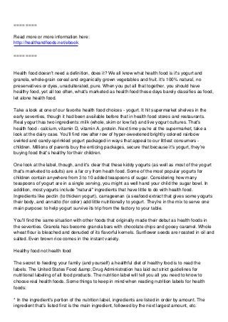 ==== ====
Read more or more information here:
http://healthandfoods.net/ebook
==== ====
Health food doesn't need a definition, does it? We all know what health food is it's yogurt and
granola, whole-grain cereal and organically grown vegetables and fruit. It's 100% natural, no
preservatives or dyes, unadulterated, pure. When you put all that together, you should have
healthy food, yet all too often, what's marketed as health food these days barely classifies as food,
let alone health food.
Take a look at one of our favorite health food choices - yogurt. It hit supermarket shelves in the
early seventies, though it had been available before that in health food stores and restaurants.
Real yogurt has two ingredients: milk (whole, skim or low fat) and live yogurt cultures. That's
health food - calcium, vitamin D, vitamin A, protein. Next time you're at the supermarket, take a
look at the dairy case. You'll find row after row of hyper-sweetened brightly colored rainbow
swirled and candy-sprinkled yogurt packaged in ways that appeal to our littlest consumers -
children. Millions of parents buy the enticing packages, secure that because it's yogurt, they're
buying food that's healthy for their children.
One look at the label, though, and it's clear that these kiddy yogurts (as well as most of the yogurt
that's marketed to adults) are a far cry from heath food. Some of the most popular yogurts for
children contain anywhere from 3 to 10 added teaspoons of sugar. Considering how many
teaspoons of yogurt are in a single serving, you might as well hand your child the sugar bowl. In
addition, most yogurts include "natural" ingredients that have little to do with health food.
Ingredients like pectin (to thicken yogurt), carrageenan (a seafood extract that gives some yogurts
their body, and annatto (for color) add little nutritionally to yogurt. They're in the mix to serve one
main purpose: to help yogurt survive its trip from the factory to your table.
You'll find the same situation with other foods that originally made their debut as health foods in
the seventies. Granola has become granola bars with chocolate chips and gooey caramel. Whole
wheat flour is bleached and denuded of its flavorful kernels. Sunflower seeds are roasted in oil and
salted. Even brown rice comes in the instant variety.
Healthy food not health food
The secret to feeding your family (and yourself) a healthful diet of healthy food is to read the
labels. The United States Food &amp; Drug Administration has laid out strict guidelines for
nutritional labeling of all food products. The nutrition label will tell you all you need to know to
choose real health foods. Some things to keep in mind when reading nutrition labels for health
foods:
* In the ingredient's portion of the nutrition label, ingredients are listed in order by amount. The
ingredient that's listed first is the main ingredient, followed by the next largest amount, etc.
 