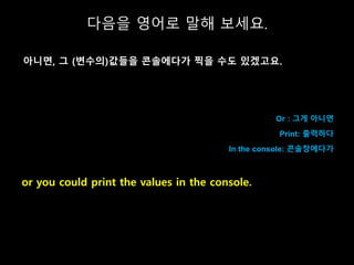 Or : 그게 아니면
Print: 출력하다
In the console: 콘솔창에다가
or you could print the values in the console.
다음을 영어로 말해 보세요.
아니면, 그 (변수의)값...