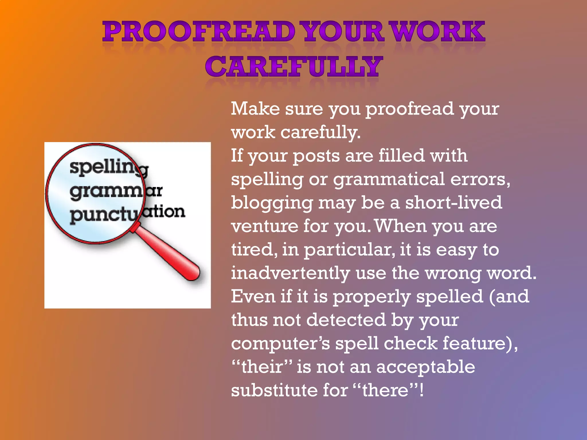 Make sure you proofread your
work carefully.
If your posts are filled with
spelling or grammatical errors,
blogging may be a short-lived
venture for you.When you are
tired, in particular, it is easy to
inadvertently use the wrong word.
Even if it is properly spelled (and
thus not detected by your
computer’s spell check feature),
“their” is not an acceptable
substitute for “there”!
 