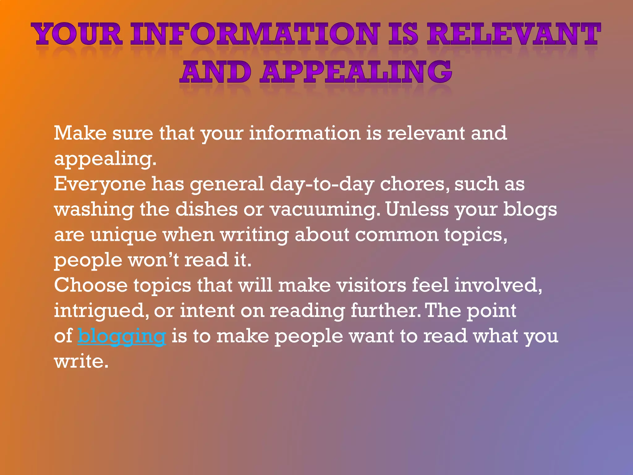 Make sure that your information is relevant and
appealing.
Everyone has general day-to-day chores, such as
washing the dishes or vacuuming. Unless your blogs
are unique when writing about common topics,
people won’t read it.
Choose topics that will make visitors feel involved,
intrigued, or intent on reading further.The point
of blogging is to make people want to read what you
write.
 
