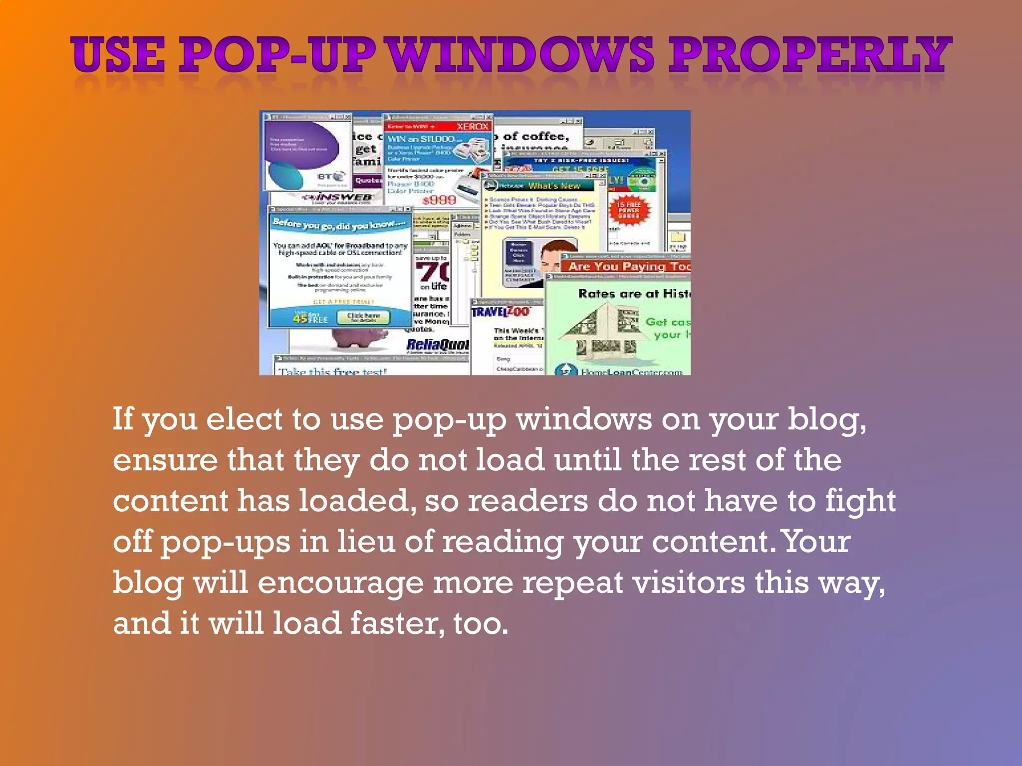If you elect to use pop-up windows on your blog,
ensure that they do not load until the rest of the
content has loaded, so readers do not have to fight
off pop-ups in lieu of reading your content.Your
blog will encourage more repeat visitors this way,
and it will load faster, too.
 