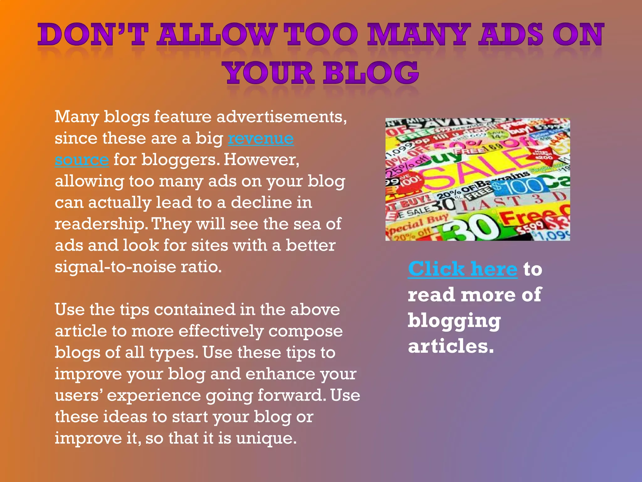 Many blogs feature advertisements,
since these are a big revenue
source for bloggers. However,
allowing too many ads on your blog
can actually lead to a decline in
readership.They will see the sea of
ads and look for sites with a better
signal-to-noise ratio.
Use the tips contained in the above
article to more effectively compose
blogs of all types. Use these tips to
improve your blog and enhance your
users’ experience going forward. Use
these ideas to start your blog or
improve it, so that it is unique.
Click here to
read more of
blogging
articles.
 