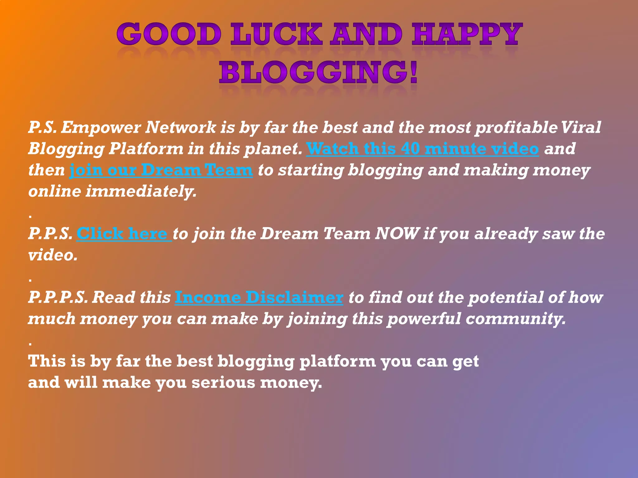 P.S. Empower Network is by far the best and the most profitableViral
Blogging Platform in this planet. Watch this 40 minute video and
then join our Dream Team to starting blogging and making money
online immediately.
.
P.P.S.Click here to join the Dream Team NOW if you already saw the
video.
.
P.P.P.S.Read this Income Disclaimer to find out the potential of how
much money you can make by joining this powerful community.
.
This is by far the best blogging platform you can get
and will make you serious money.
 