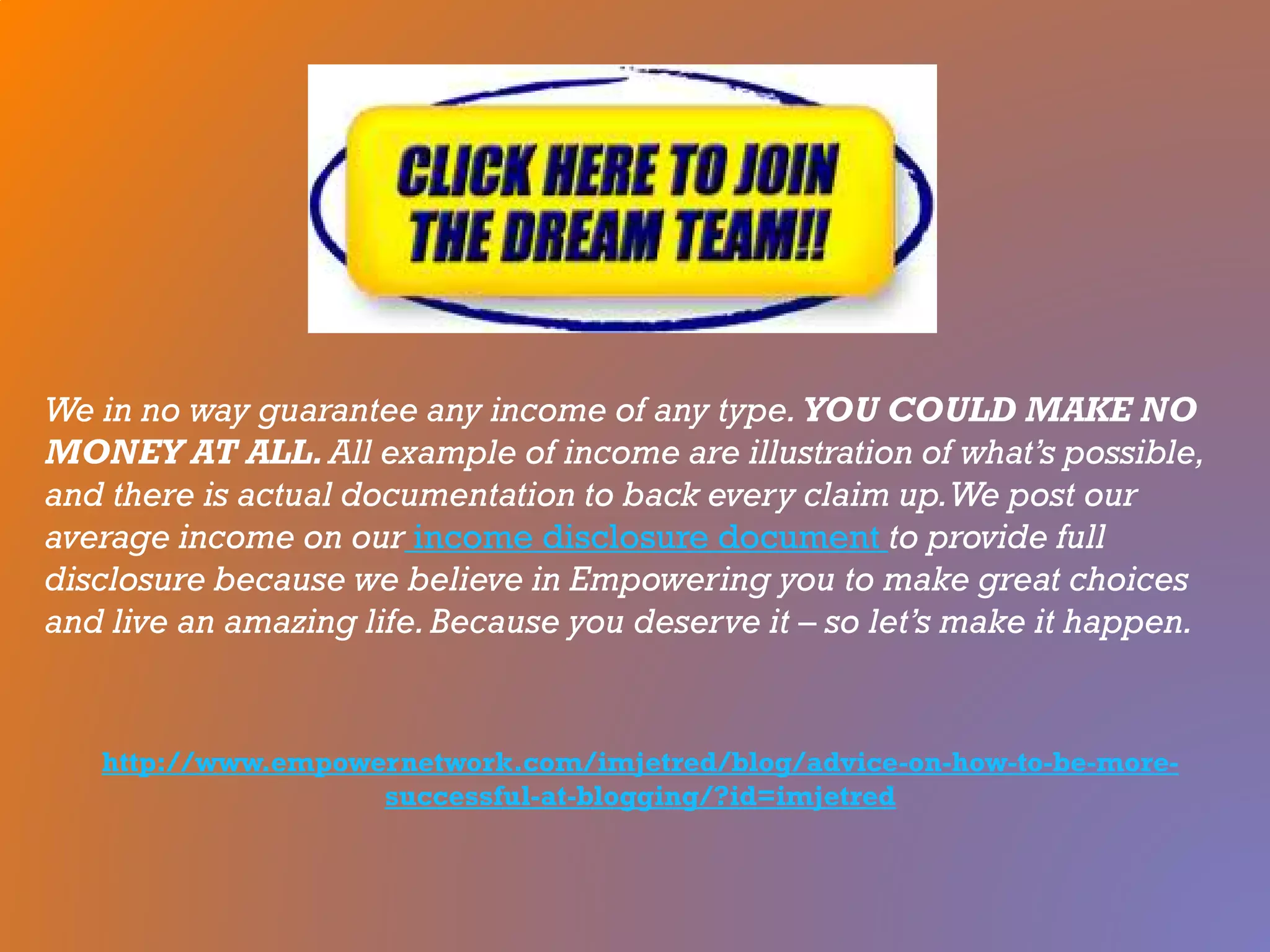 We in no way guarantee any income of any type. YOU COULD MAKE NO
MONEY AT ALL. All example of income are illustration of what’s possible,
and there is actual documentation to back every claim up.We post our
average income on our income disclosure document to provide full
disclosure because we believe in Empowering you to make great choices
and live an amazing life.Because you deserve it – so let’s make it happen.
http://www.empowernetwork.com/imjetred/blog/advice-on-how-to-be-more-
successful-at-blogging/?id=imjetred
 
