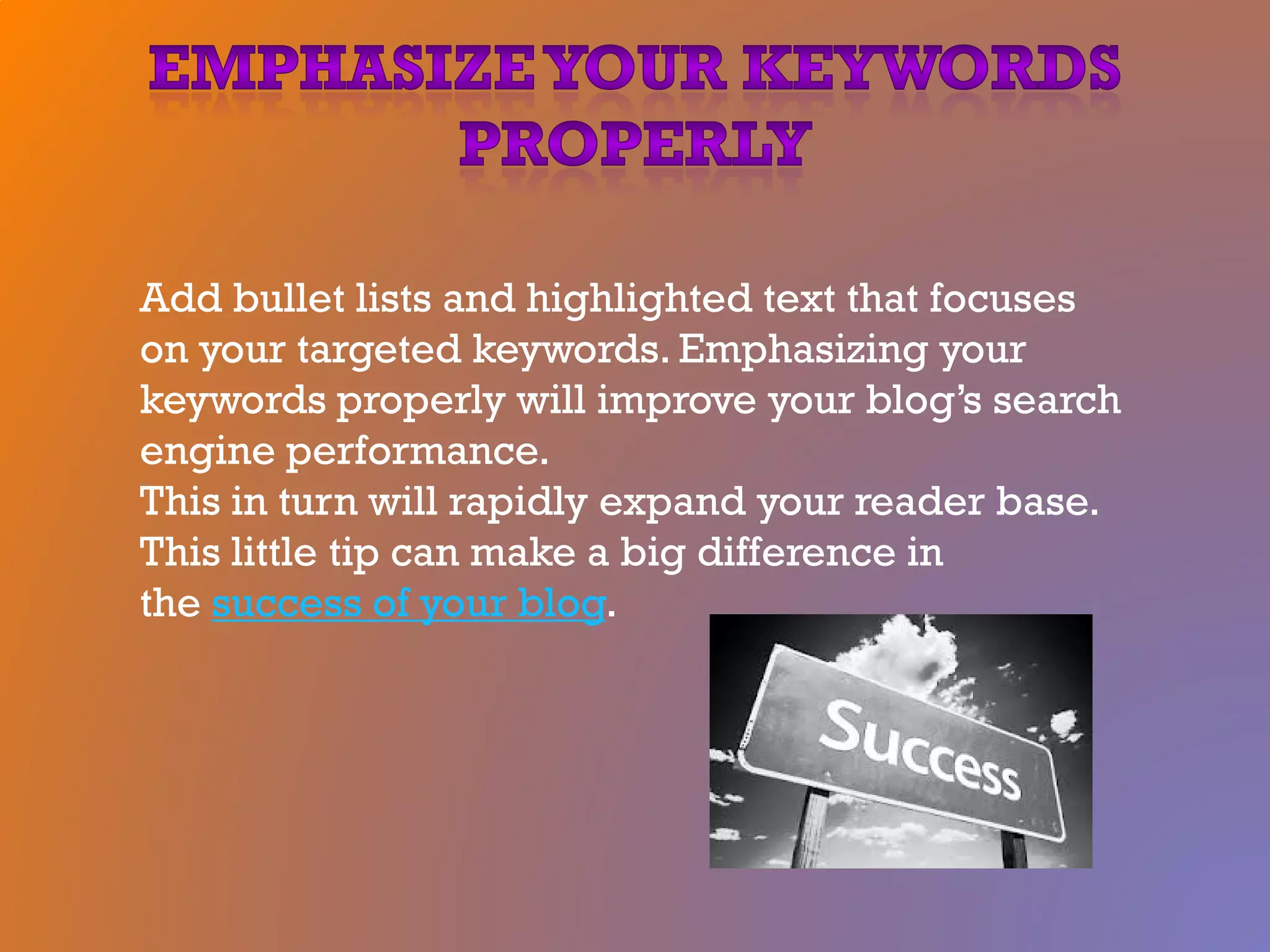 Add bullet lists and highlighted text that focuses
on your targeted keywords. Emphasizing your
keywords properly will improve your blog’s search
engine performance.
This in turn will rapidly expand your reader base.
This little tip can make a big difference in
the success of your blog.
 