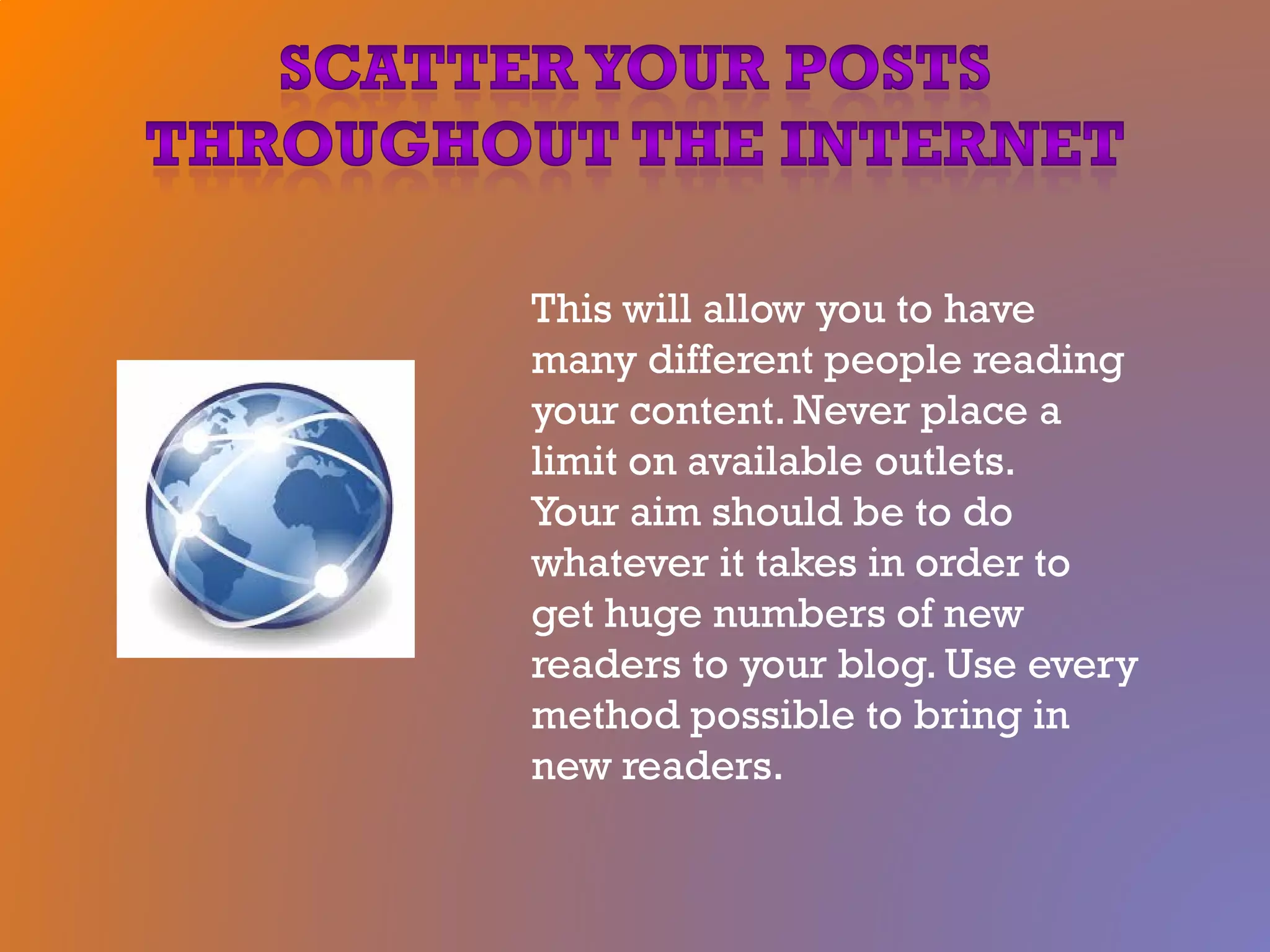 This will allow you to have
many different people reading
your content. Never place a
limit on available outlets.
Your aim should be to do
whatever it takes in order to
get huge numbers of new
readers to your blog. Use every
method possible to bring in
new readers.
 