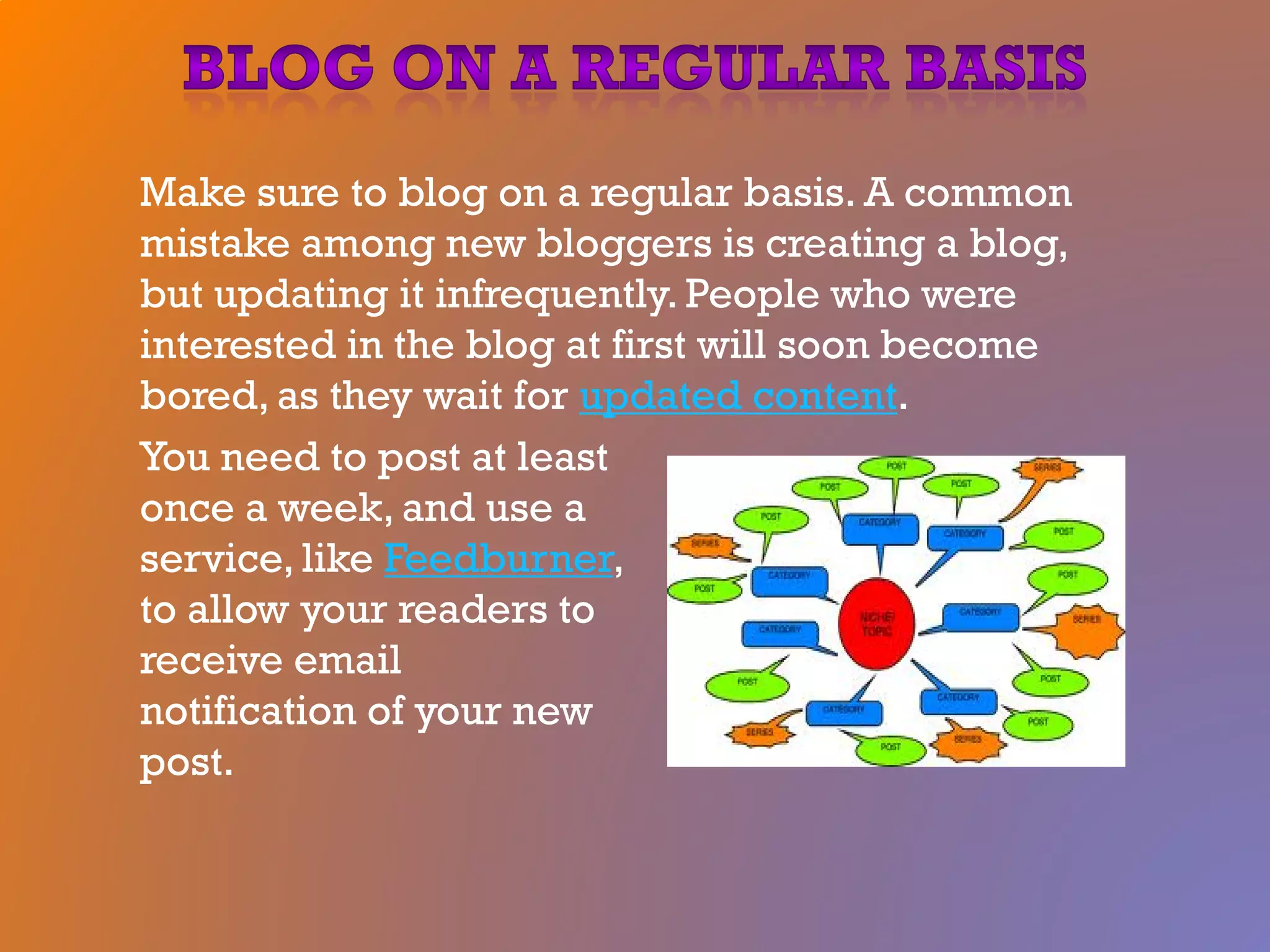 Make sure to blog on a regular basis. A common
mistake among new bloggers is creating a blog,
but updating it infrequently. People who were
interested in the blog at first will soon become
bored, as they wait for updated content.
You need to post at least
once a week, and use a
service, like Feedburner,
to allow your readers to
receive email
notification of your new
post.
 