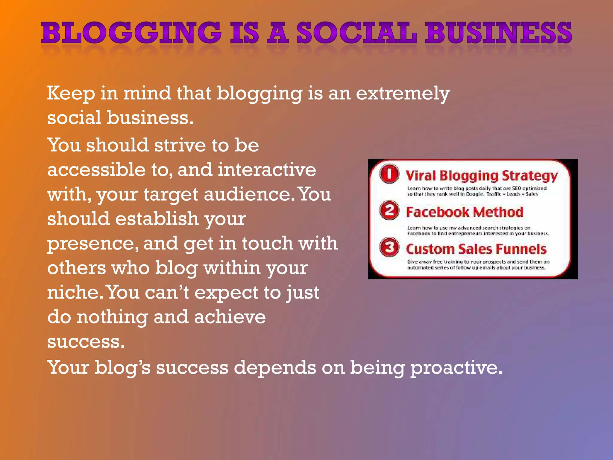 Keep in mind that blogging is an extremely
social business.
You should strive to be
accessible to, and interactive
with, your target audience.You
should establish your
presence, and get in touch with
others who blog within your
niche.You can’t expect to just
do nothing and achieve
success.
Your blog’s success depends on being proactive.
 