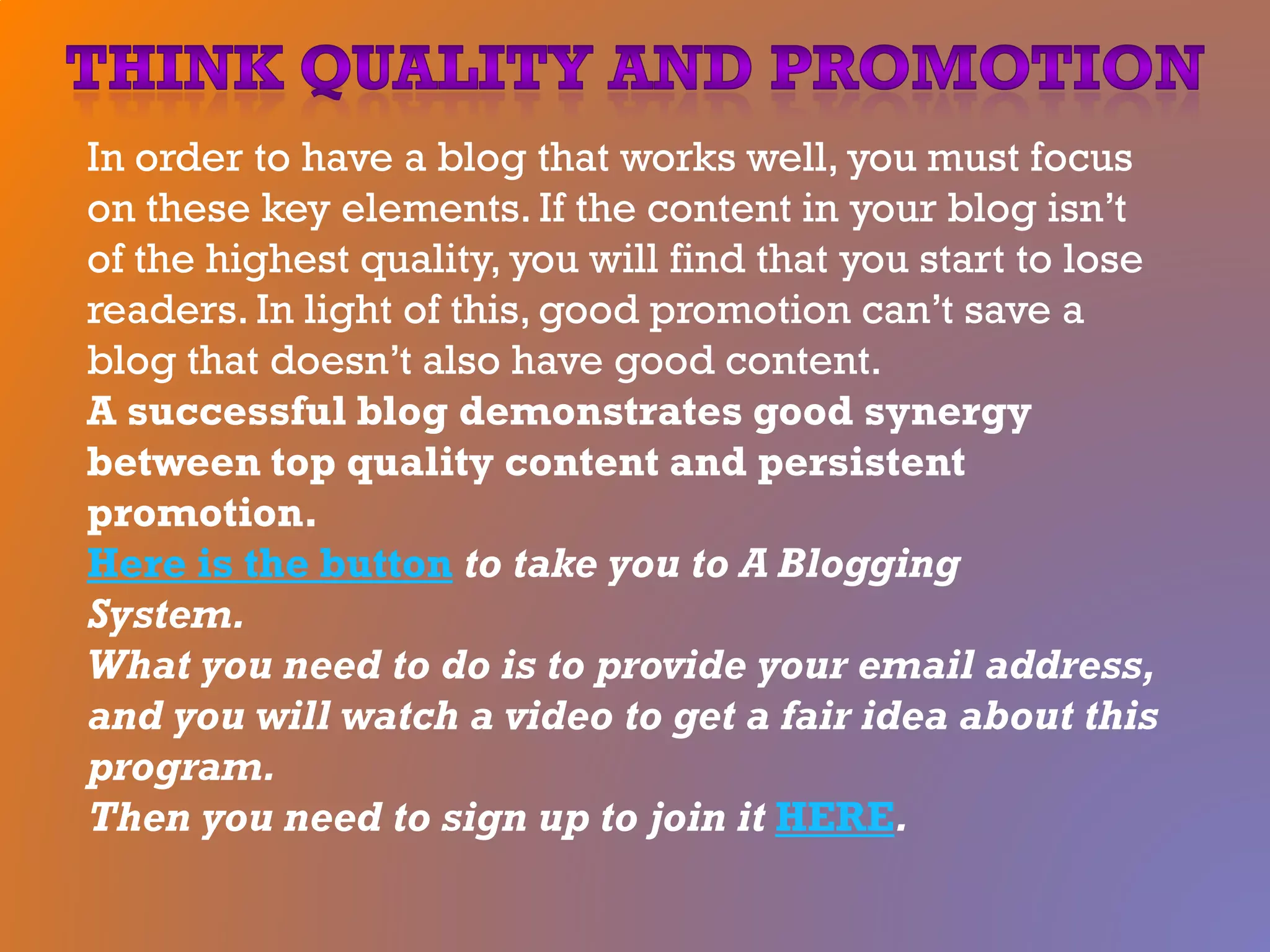 In order to have a blog that works well, you must focus
on these key elements. If the content in your blog isn’t
of the highest quality, you will find that you start to lose
readers. In light of this, good promotion can’t save a
blog that doesn’t also have good content.
A successful blog demonstrates good synergy
between top quality content and persistent
promotion.
Here is the button to take you to A Blogging
System.
What you need to do is to provide your email address,
and you will watch a video to get a fair idea about this
program.
Then you need to sign up to join it HERE.
 