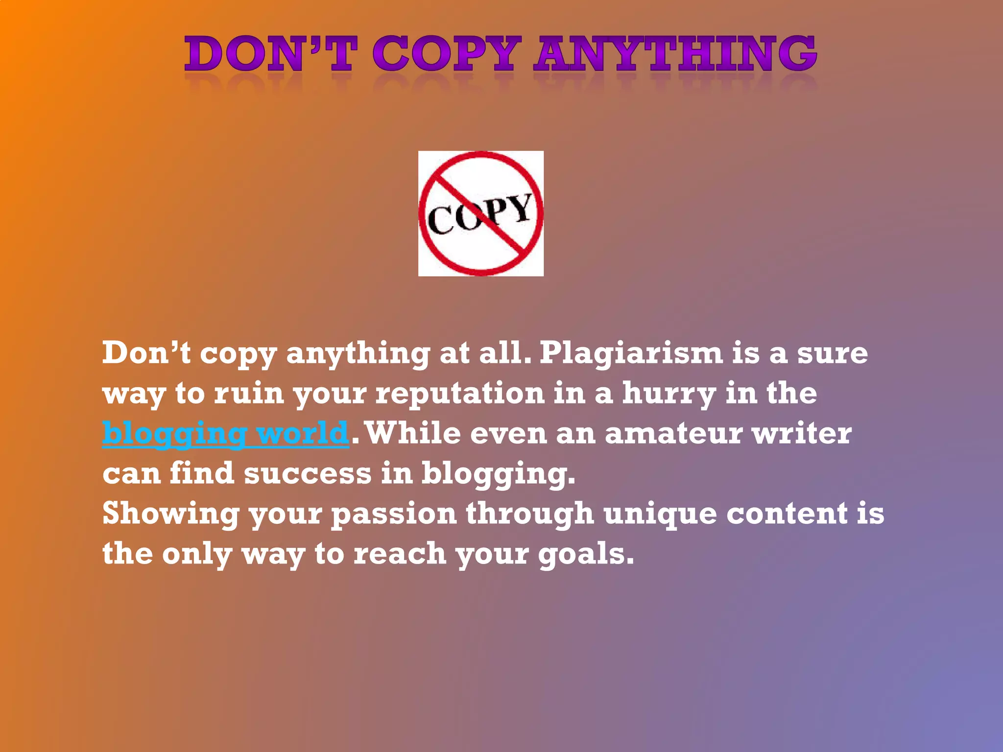 Don’t copy anything at all. Plagiarism is a sure
way to ruin your reputation in a hurry in the
blogging world.While even an amateur writer
can find success in blogging.
Showing your passion through unique content is
the only way to reach your goals.
 