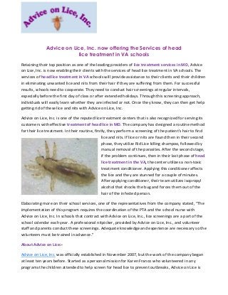 Advice on Lice, Inc. now offering the Services of head
lice treatment in VA schools
Retaining their top position as one of the leading providers of lice treatment services in MD, Advice
on Lice, Inc. is now enabling their clients with the services of head lice treatment in VA schools. The
services of head lice treatment in VA schools will provide assistance to their clients and their children
in eliminating unwanted lice and nits from their hair if they are suffering from them. For successful
results, schools need to cooperate. They need to conduct hair screenings at regular intervals,
especially before the first day of class or after extended holidays. Through this screening approach,
individuals will easily learn whether they are infected or not. Once they know, they can then get help
getting rid of these lice and nits with Advice on Lice, Inc.
Advice on Lice, Inc. is one of the reputed lice treatment centers that is also recognized for serving its
customers with effective treatment of head lice in MD. The company has designed a routine method
for their lice treatment. In their routine, firstly, they perform a screening of the patient's hair to find
lice and nits. If lice or nits are found then in their second
phase, they utilize Rid Lice killing shampoo, followed by
manual removal of the parasites. After the second stage,
if the problem continues, then in their last phase of head
lice treatment in the VA, the center utilizes a non-toxic
treatment conditioner. Applying this conditioner affects
the lice and they are stunned for a couple of minutes.
After applying conditioner, their team utilizes isopropyl
alcohol that shocks the bug and forces them out of the
hair of the infected person.
Elaborating more on their school services, one of the representatives from the company stated, “The
implementation of this program requires the coordination of the PTA and the school nurse with
Advice on Lice, Inc. In schools that contract with Advice on Lice, Inc., lice screenings are a part of the
school calendar each year. A professional nitpicker, provided by Advice on Lice, Inc., and volunteer
staff and parents conduct these screenings. Adequate knowledge and experience are necessary so the
volunteers must be trained in advance.”
About Advice on Lice:-
Advice on Lice, Inc. was officially established in November 2007, but the work of the company began
at least ten years before. Started as a personal mission for Karen Franco who volunteered in any
programs the children attended to help screen for head lice to prevent outbreaks, Advice on Lice is
 