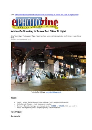 Link: http://www.ephotozine.com/article/advice-on-shooting-in-towns-and-cities-at-night-17399




Advice On Shooting In Towns And Cities At Night
City/Town Night Photography Tips - Want to shoot some night shots in the city? Have a read of this
first.
Posted: 26th September 2011




                           Photo by David Clapp - www.davidclapp.co.uk



Gear:

       Tripod – longer shutter speeds mean shots are more susceptible to shake.
       Cable/Remote Release – Help stop camera shake.
       Camera – Consider taking a camera such as the NX200 or NX100 which are small in
        design making them perfect for photography out on the street.


Technique:

Be careful
 