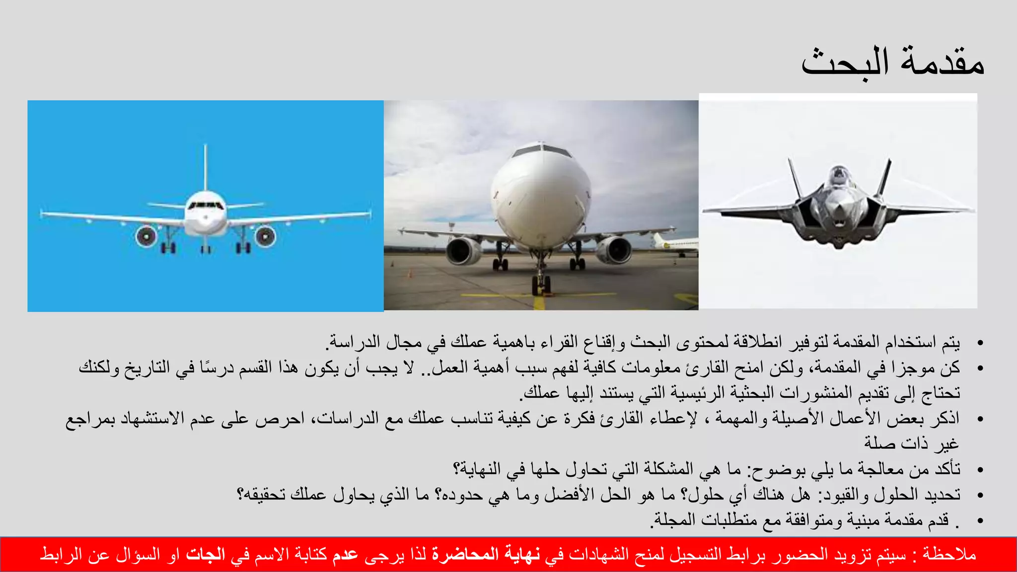 ‫البحث‬ ‫مقدمة‬
•‫الدراسة‬ ‫مجال‬ ‫في‬ ‫عملك‬ ‫باهمية‬ ‫القراء‬ ‫وإقناع‬ ‫البحث‬ ‫لمحتوى‬ ‫انطالقة‬ ‫لتوفير‬ ‫المقدمة‬ ‫استخدام‬ ‫يتم‬.
•‫العمل‬ ‫أهمية‬ ‫سبب‬ ‫لفهم‬ ‫كافية‬ ‫معلومات‬ ‫القارئ‬ ‫امنح‬ ‫ولكن‬ ،‫المقدمة‬ ‫في‬ ‫موجزا‬ ‫كن‬..‫التاري‬ ‫في‬ ‫ا‬ً‫س‬‫در‬ ‫القسم‬ ‫هذا‬ ‫يكون‬ ‫أن‬ ‫يجب‬ ‫ال‬‫ولكنك‬ ‫خ‬
‫عملك‬ ‫إليها‬ ‫يستند‬ ‫التي‬ ‫الرئيسية‬ ‫البحثية‬ ‫المنشورات‬ ‫تقديم‬ ‫إلى‬ ‫تحتاج‬.
•‫بم‬ ‫االستشهاد‬ ‫عدم‬ ‫على‬ ‫احرص‬ ،‫الدراسات‬ ‫مع‬ ‫عملك‬ ‫تناسب‬ ‫كيفية‬ ‫عن‬ ‫فكرة‬ ‫القارئ‬ ‫إلعطاء‬ ، ‫والمهمة‬ ‫األصيلة‬ ‫األعمال‬ ‫بعض‬ ‫اذكر‬‫راجع‬
‫صلة‬ ‫ذات‬ ‫غير‬
•‫بوضوح‬ ‫يلي‬ ‫ما‬ ‫معالجة‬ ‫من‬ ‫تأكد‬:‫النهاية؟‬ ‫في‬ ‫حلها‬ ‫تحاول‬ ‫التي‬ ‫المشكلة‬ ‫هي‬ ‫ما‬
•‫والقيود‬ ‫الحلول‬ ‫تحديد‬:‫تحقيقه؟‬ ‫عملك‬ ‫يحاول‬ ‫الذي‬ ‫ما‬ ‫حدوده؟‬ ‫هي‬ ‫وما‬ ‫األفضل‬ ‫الحل‬ ‫هو‬ ‫ما‬ ‫حلول؟‬ ‫أي‬ ‫هناك‬ ‫هل‬
•.‫المجلة‬ ‫متطلبات‬ ‫مع‬ ‫ومتوافقة‬ ‫مبنية‬ ‫مقدمة‬ ‫قدم‬.
‫مالحظة‬:‫في‬ ‫الشهادات‬ ‫لمنح‬ ‫التسجيل‬ ‫برابط‬ ‫الحضور‬ ‫تزويد‬ ‫سيتم‬‫المحاضرة‬ ‫نهاية‬‫يرجى‬ ‫لذا‬‫عدم‬‫في‬ ‫االسم‬ ‫كتابة‬‫الجات‬‫الرابط‬ ‫عن‬ ‫السؤال‬ ‫او‬
 