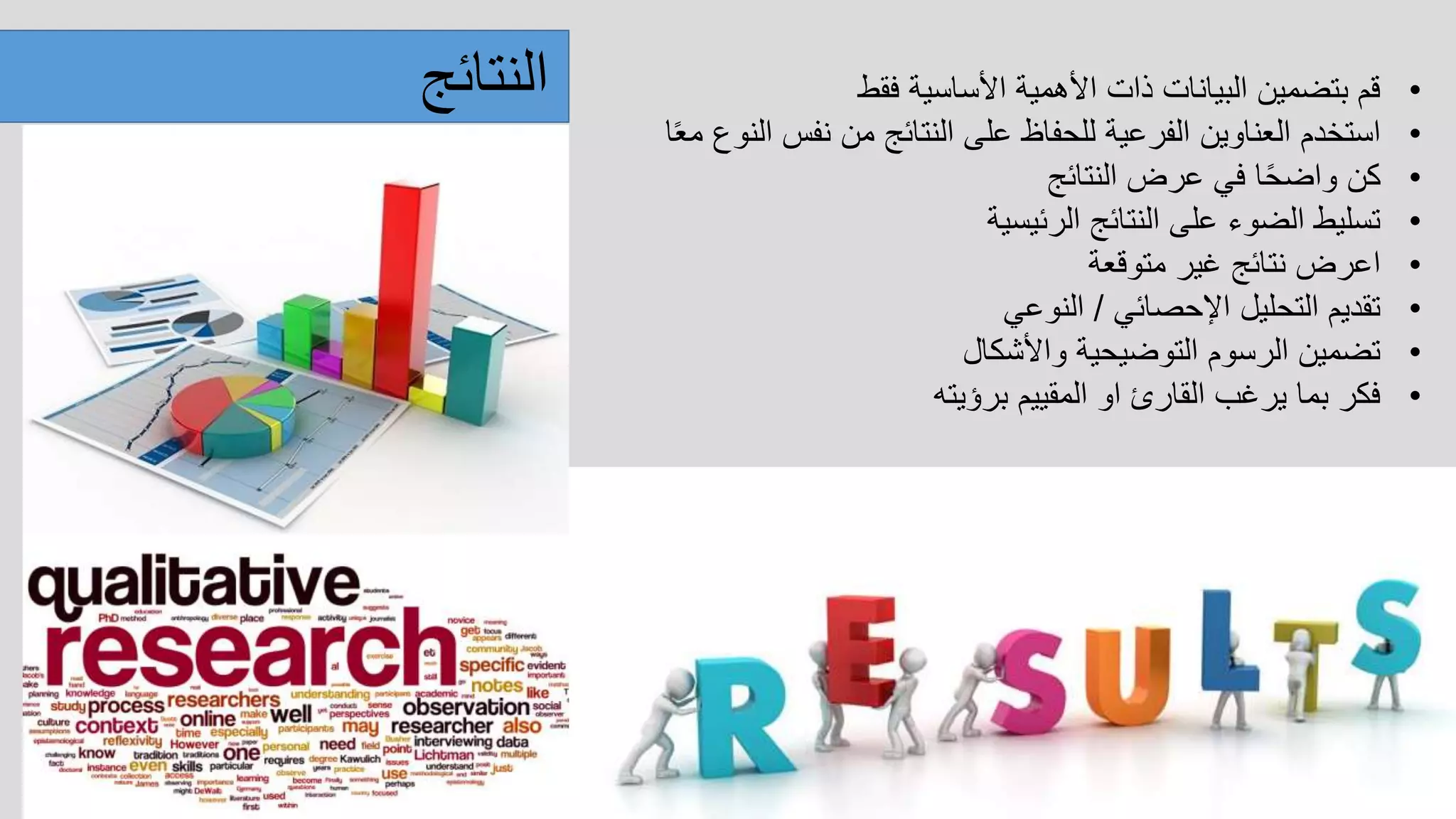 ‫النتائج‬ •‫فقط‬ ‫األساسية‬ ‫األهمية‬ ‫ذات‬ ‫البيانات‬ ‫بتضمين‬ ‫قم‬
•‫ا‬ً‫ع‬‫م‬ ‫النوع‬ ‫نفس‬ ‫من‬ ‫النتائج‬ ‫على‬ ‫للحفاظ‬ ‫الفرعية‬ ‫العناوين‬ ‫استخدم‬
•‫النتائج‬ ‫عرض‬ ‫في‬ ‫ا‬ً‫ح‬‫واض‬ ‫كن‬
•‫الرئيسية‬ ‫النتائج‬ ‫على‬ ‫الضوء‬ ‫تسليط‬
•‫متوقعة‬ ‫غير‬ ‫نتائج‬ ‫اعرض‬
•‫اإلحصائي‬ ‫التحليل‬ ‫تقديم‬/‫النوعي‬
•‫واألشكال‬ ‫التوضيحية‬ ‫الرسوم‬ ‫تضمين‬
•‫برؤيته‬ ‫المقييم‬ ‫او‬ ‫القارئ‬ ‫يرغب‬ ‫بما‬ ‫فكر‬
 