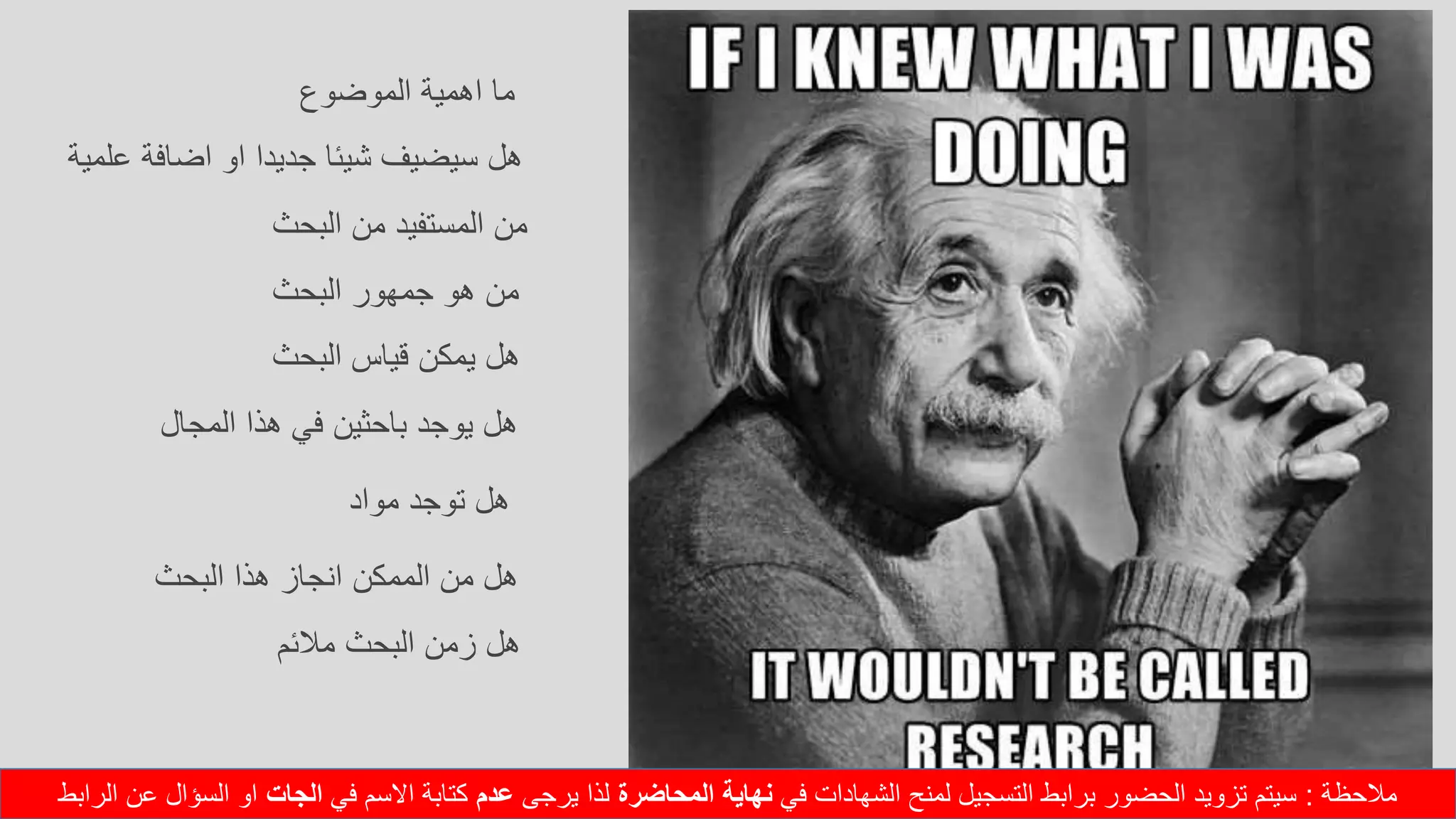 ‫الموضوع‬ ‫اهمية‬ ‫ما‬
‫علمية‬ ‫اضافة‬ ‫او‬ ‫جديدا‬ ‫شيئا‬ ‫سيضيف‬ ‫هل‬
‫البحث‬ ‫من‬ ‫المستفيد‬ ‫من‬
‫البحث‬ ‫جمهور‬ ‫هو‬ ‫من‬
‫البحث‬ ‫قياس‬ ‫يمكن‬ ‫هل‬
‫المجال‬ ‫هذا‬ ‫في‬ ‫باحثين‬ ‫يوجد‬ ‫هل‬
‫مواد‬ ‫توجد‬ ‫هل‬
‫البحث‬ ‫هذا‬ ‫انجاز‬ ‫الممكن‬ ‫من‬ ‫هل‬
‫مالئم‬ ‫البحث‬ ‫زمن‬ ‫هل‬
‫مالحظة‬:‫في‬ ‫الشهادات‬ ‫لمنح‬ ‫التسجيل‬ ‫برابط‬ ‫الحضور‬ ‫تزويد‬ ‫سيتم‬‫المحاضرة‬ ‫نهاية‬‫يرجى‬ ‫لذا‬‫عدم‬‫في‬ ‫االسم‬ ‫كتابة‬‫الجات‬‫الرابط‬ ‫عن‬ ‫السؤال‬ ‫او‬
 