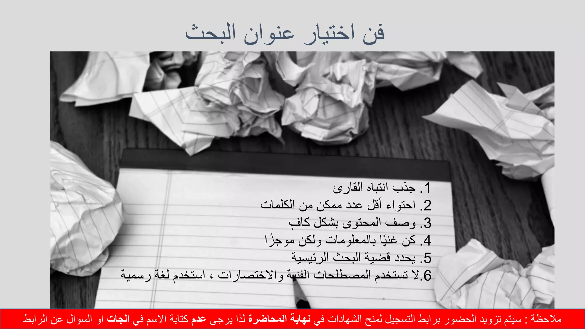 ‫البحث‬ ‫عنوان‬ ‫اختيار‬ ‫فن‬
1.‫جذب‬‫انتباه‬‫القارئ‬
2.‫احتواء‬‫أقل‬‫عدد‬‫ممكن‬‫من‬‫الكلمات‬
3.‫وصف‬‫المحتوى‬‫بشكل‬‫كاف‬
4.‫كن‬‫ا‬ً‫ي‬‫غن‬‫بالمعلومات‬‫ولكن‬‫ا‬ً‫موجز‬
5.‫يحدد‬‫قضية‬‫البحث‬‫الرئيسية‬
6.‫ال‬‫تستخدم‬‫المصطلحات‬‫الفنية‬‫واالختصارات‬،‫استخدم‬‫لغة‬‫رسمي‬‫ة‬
‫مالحظة‬:‫في‬ ‫الشهادات‬ ‫لمنح‬ ‫التسجيل‬ ‫برابط‬ ‫الحضور‬ ‫تزويد‬ ‫سيتم‬‫المحاضرة‬ ‫نهاية‬‫يرجى‬ ‫لذا‬‫عدم‬‫في‬ ‫االسم‬ ‫كتابة‬‫الجات‬‫الرابط‬ ‫عن‬ ‫السؤال‬ ‫او‬
 