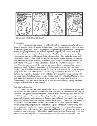 Group mates
        In a typical university setting, you will work with a primary advisor, who advises a
group of students who are in similar fields of study. This group of people is often referred to
as a research group, and I refer to the people in this group as your group mates. Some people
believe that your group mates are the most important people at your school, even more
important than your advisor. While that matter is debatable, it is rather obvious that these
people are the most accessible to you. Quite often you share office and/or lab space with
them, seeing them on a daily basis. They are knowledgeable and current in your field, and
they are readily available. Everyone will benefit if you can give constructive feedback on
each other’s work. Also, to stress a point made earlier, it’s alright to say you don’t know
something. Asking questions is the way you learn about things you haven’t heard about or
don’t understand. The less self-conscious you feel around your group mates, the more
helpful everyone can be toward each other. So, don’t be hesitant about interacting with your
group mates. I’ve been told, “Don’t be afraid to hang around the water cooler,” which
captures my observation that many of my best ideas have come from casual chatting with
my group mates. Social interaction is a way to make work more enjoyable. Sharing an office
with people is generally more enjoyable if you know and like them. Also, having a
friendship with your workmates invests you in each other’s well-being, making you more
likely to help each other in times of need.

Industrial collaboration
        You may not have too much control over whether or not you have collaboration with
the industry, but here are some factors to consider. The quality of collaboration can vary, so
there aren’t any generalizations to be made. However, there are some possible pros and cons
of which to be aware. Pros include the funding that often accompanies industrial partners,
access to high quality testing equipment that you may not have access to otherwise, and the
additional credibility that often comes with an industrial partner. There are several aspects of
an industrial collaboration that could be considered a pro or a con, depending on the
circumstances and your personality. One of these aspects is the additional mentoring that
can be as good as another wise mentor to provide guidance, or as bad as another manager
demanding a bunch of your time. Also, industrial collaborations are often accompanied by a
much more structured project. This can be a good thing in the sense that the project has a set
direction with definite goals and real world applications. It can be a bad thing for some
 