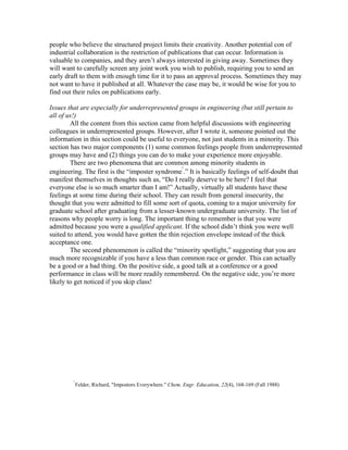 people who believe the structured project limits their creativity. Another potential con of
industrial collaboration is the restriction of publications that can occur. Information is
valuable to companies, and they aren’t always interested in giving away. Sometimes they
will want to carefully screen any joint work you wish to publish, requiring you to send an
early draft to them with enough time for it to pass an approval process. Sometimes they may
not want to have it published at all. Whatever the case may be, it would be wise for you to
find out their rules on publications early.

Issues that are especially for underrepresented groups in engineering (but still pertain to
all of us!)
        All the content from this section came from helpful discussions with engineering
colleagues in underrepresented groups. However, after I wrote it, someone pointed out the
information in this section could be useful to everyone, not just students in a minority. This
section has two major components (1) some common feelings people from underrepresented
groups may have and (2) things you can do to make your experience more enjoyable.
        There are two phenomena that are common among minority students in
                                                  5
engineering. The first is the “imposter syndrome .” It is basically feelings of self-doubt that
manifest themselves in thoughts such as, “Do I really deserve to be here? I feel that
everyone else is so much smarter than I am!” Actually, virtually all students have these
feelings at some time during their school. They can result from general insecurity, the
thought that you were admitted to fill some sort of quota, coming to a major university for
graduate school after graduating from a lesser-known undergraduate university. The list of
reasons why people worry is long. The important thing to remember is that you were
admitted because you were a qualified applicant. If the school didn’t think you were well
suited to attend, you would have gotten the thin rejection envelope instead of the thick
acceptance one.
        The second phenomenon is called the “minority spotlight,” suggesting that you are
much more recognizable if you have a less than common race or gender. This can actually
be a good or a bad thing. On the positive side, a good talk at a conference or a good
performance in class will be more readily remembered. On the negative side, you’re more
likely to get noticed if you skip class!




        5
            Felder, Richard, "Impostors Everywhere." Chem. Engr. Education, 22(4), 168-169 (Fall 1988)
 