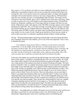 they require it. You can always save them in a more condensed, lower quality format if a
publication or presentation requires, but you can not make the resolution better than your
existing file. Also, if you need to zoom in on a particular feature, an image with marginal
resolution will severely limit how much you can zoom. Images taken in .tiff format have
large file sizes, but they also have a correspondingly high resolution. The images can be
resaved as a more byte-friendly .jpg or .gif if a situation arises where this is necessary. There
is really no reason not to save your images in some high resolution format. CD and DVD
burners are ubiquitous, enabling you to store large amounts of images with little cost and
hassle. USB memory sticks with capacity in the 100s MBs of storage capacity can be readily
purchased for under $50. Also, on the topic of cheap, accessible memory storage, I strongly
recommend backing up your computer hard drive frequently. CDRs are well under $1 each.
The money spent on CDRs is money well spent when considering the alternative of losing a
year, month, or even a week of work. I back up my hard drive at least once per month, as
well as after every time I’ve collected a significant amount of data or written anything.

Writing – Writing technical papers and giving technical talks is the most feared and hated
part of graduate school for some students, yet it is one of the most important. I have a story
to illustrate this point:

        I was sitting in a large lecture hall at a conference on the eastern coast of the
United States. It was the middle of the afternoon, so I had already spent over 4 hours
listening to technical talks. The current speaker had been talking for about 10 minutes, but
the material was organized poorly, causing me to lose interest. To fill the time until the
next talk, I decide to look up his written paper in the conference proceedings. Wow! His
work was great, but I would have not known this had I not looked at his paper.

In the story, the student was saved by the fact that his paper was well written. Had the paper
been of poor quality, I would have concluded that the work was of poor quality. He would
have improved his situation if his presentation had been as good as his paper, because I’m
sure a large portion of the audience just tuned out instead of looking at his paper. The basic
point to remember is that, as a student, the primary purpose of your research is to expand the
knowledge of your particular field. If you spend 9 months doing excellent work and only 3
days on the writing, you probably won’t effectively pass on the information to others. This
defeats the purpose of published research. Fear not, though! Even if you weren’t born as
good a writer as Mark Twain, all is not lost. There are many places you can seek help to
improve your papers/presentations (make sure to seek help early!): (1) Have your advisor
and group mates read a pre-print of your work. They are knowledgeable about your work
and can help with technical content. (2) Have someone not working in your field but not in
your specific area read your paper. They can provide a fresh perspective and very valuable
comments regarding structure and flow of your paper (e.g. You talk about the results 2
pages before you describe your measurement setup? You didn’t provide enough details
when you described how you built the device?). (3) Seek professional help (many schools
have technical writing centers that can help you refine your work).

References – Any publication you submit will require you to cite relevant, prior work by you
and others in your field. It is not uncommon to have over 100 references in a Ph.D.
dissertation. Organizing these seems to be a daunting, almost overwhelming task.
 