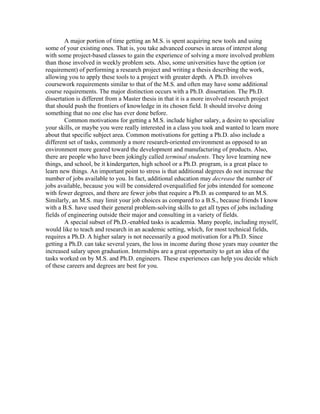 A major portion of time getting an M.S. is spent acquiring new tools and using
some of your existing ones. That is, you take advanced courses in areas of interest along
with some project-based classes to gain the experience of solving a more involved problem
than those involved in weekly problem sets. Also, some universities have the option (or
requirement) of performing a research project and writing a thesis describing the work,
allowing you to apply these tools to a project with greater depth. A Ph.D. involves
coursework requirements similar to that of the M.S. and often may have some additional
course requirements. The major distinction occurs with a Ph.D. dissertation. The Ph.D.
dissertation is different from a Master thesis in that it is a more involved research project
that should push the frontiers of knowledge in its chosen field. It should involve doing
something that no one else has ever done before.
        Common motivations for getting a M.S. include higher salary, a desire to specialize
your skills, or maybe you were really interested in a class you took and wanted to learn more
about that specific subject area. Common motivations for getting a Ph.D. also include a
different set of tasks, commonly a more research-oriented environment as opposed to an
environment more geared toward the development and manufacturing of products. Also,
there are people who have been jokingly called terminal students. They love learning new
things, and school, be it kindergarten, high school or a Ph.D. program, is a great place to
learn new things. An important point to stress is that additional degrees do not increase the
number of jobs available to you. In fact, additional education may decrease the number of
jobs available, because you will be considered overqualified for jobs intended for someone
with fewer degrees, and there are fewer jobs that require a Ph.D. as compared to an M.S.
Similarly, an M.S. may limit your job choices as compared to a B.S., because friends I know
with a B.S. have used their general problem-solving skills to get all types of jobs including
fields of engineering outside their major and consulting in a variety of fields.
        A special subset of Ph.D.-enabled tasks is academia. Many people, including myself,
would like to teach and research in an academic setting, which, for most technical fields,
requires a Ph.D. A higher salary is not necessarily a good motivation for a Ph.D. Since
getting a Ph.D. can take several years, the loss in income during those years may counter the
increased salary upon graduation. Internships are a great opportunity to get an idea of the
tasks worked on by M.S. and Ph.D. engineers. These experiences can help you decide which
of these careers and degrees are best for you.
 