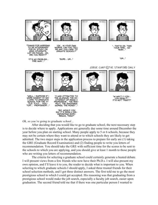 Ok, so you’re going to graduate school…
        After deciding that you would like to go to graduate school, the next necessary step
is to decide where to apply. Applications are generally due some time around December the
year before you plan on starting school. Many people apply to 5 or 6 schools, because they
may not be certain where they want to attend or to which schools they are likely to get
admitted. The two major steps in the application process to prepare for early are (1) taking
the GRE (Graduate Record Examination) and (2) finding people to write you letters of
recommendation. You should take the GRE with sufficient time for the scores to be sent to
the schools to which you are applying, and you should give at least 1 month to those people
who are writing you letters of recommendation.
        The criteria for selecting a graduate school could certainly generate a heated debate.
I will present views from a few friends who now have their Ph.D.s. I will also present my
own opinion, and I’ll leave it to you, the reader to decide what is important to you. When
selecting to which graduate schools I should apply, I asked three trusted friends for their
school selection methods, and I got three distinct answers. The first told me to go the most
prestigious school to which I could get accepted. His reasoning was that graduating from a
prestigious school would make the job search, especially a faculty job search, easier upon
graduation. The second friend told me that if there was one particular person I wanted to
 