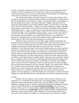 work for, I should go to that school. He also said that if there was not a particular person I
wanted to work for, I should go to the best school into which I was accepted because it
would be most likely to have someone I could work for. The final person said I should find
an area where I would like to live and find a school there.
         I have taken selected parts of the advice given to me by these three people to form
my opinion. My opinion on selecting schools to which you should apply is a combination of
the first and third pieces of advice above. I think a well-respected school is advantageous in
the post-graduation job search. I also believe professors at highly rated schools have an
easier time raising funding to pay for their graduate students. As for the advice of my third
friend, “location, location, location,” I think it is certainly something to consider, although I
do not place as much weight on it as he did. One caveat here: My friends in M.S. programs,
which typically take 1-3 years, are generally less concerned about the school location as
compared to people in a Ph.D. program, which can take 5-7 years. Contrary to the belief of
some advisors, there is life outside the lab during graduate school. It is my opinion that a
few enjoyable activities outside of your research may actually increase productivity,
because you will generally have a more positive attitude, which could translate into a higher
productivity rate while in the office and could help you avoid burnout.
         Outside activities can also have a more direct impact. Getting some distance and
perspective from a problem you have been struggling with is often the quickest way to solve
it. Some of my best research ideas have come to me while running stairs at the stadium.
Finding a school that provides the opportunity for you to enjoy your “off-time” is
worthwhile. As for the second friend’s advice about finding a person you want to work for, I
think this is a potentially risky strategy. Two friends come to mind that have had difficulty
because of this. One selected a school because the advisor was the leader in his field, but
upon his arrival, he discovered that there were ethical differences that prevented him from
working with that person. The other friend selected a school for the same reason, but found
out after his arrival that the advisor would be unable to obtain the necessary funds to sponsor
him as a graduate student. Just because I’m advising against putting all of your eggs in one
advisor’s basket does not mean you shouldn’t surf the web to see in what sort of subject
areas a school is focused. It is important to make sure that the schools to which you apply
have research being conducted in your area of interest. Ideally, you would be able to identify
2 or 3 possible advisors at the school. Schools handle student-advisor assignments in
different ways. Some will admit you and then expect you to find an advisor on your own.
Others will admit you with the assumption that you will work for a particular faculty
member. If you are applying to a school that follows the second policy, I would recommend
finding out as much about the advisor as possible before you decide to attend that university.

Funding
        Graduate school is expensive, and you didn’t exactly become a millionaire as an
undergrad, so you would like to find another way to get through graduate school besides
going into massive financial debt. In other words, you need funding! Luckily, finding
funding as a graduate student is often easier than finding funding as an undergrad. Funding
comes in many different flavors, including teaching assistantships where you assist a
professor with a course he or she is teaching, research assistantships, where you perform
research in a specific area, and fellowships, which are addressed below. Departments may
help to set you up with one of these types of funding. You can also help yourself, using
your skills to gain funding. For example, you may have taken several classes in a specific
 