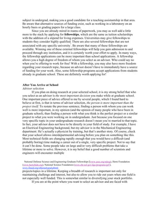 subject in undergrad, making you a good candidate for a teaching assistantship in that area.
Be aware that alternative sources of funding exist, such as working in a laboratory on an
hourly basis or grading papers for a large class.
        Since you are already mired in reams of paperwork, you may as well add a little
more to the stack by applying for fellowships, which are the same as tuition scholarships
with the addition of a stipend for living expenses. Universities may give fellowships to
students they consider highly qualified. There are also several fellowships that are not
                                        4
associated with any specific university . Be aware that many of these fellowships are
available. Winning one of these external fellowships will help you gain admission to and
proceed through any institution, and it is certainly worth your effort to apply. In many ways,
the fellowship applications can be more important than school applications. A fellowship
allows you a high degree of freedom of whom you select as an advisor. Who could say no
when you’re offering to work for free! With a fellowship, you may also have more freedom
regarding your research topic, because an advisor doesn’t have to immediately have a source
of funding for your work. Also, some fellowship programs accept applications from students
already in graduate school. These are definitely worth applying for!


After You Arrive at School
Advisor selection
         If you plan on doing research at your selected school, it is my strong belief that who
you select as an advisor is the most important decision you make while at graduate school.
One important piece of advice offered to me by several people, which I found hard to
believe at first, is that in terms of advisor selection, the person is more important than the
project itself. To restate the previous sentence, finding a person with whom you can work
well is more important, in my opinion (and the opinion of many people who have been in
graduate school), than finding a person with what you think is the perfect project or a similar
project to what you were working on in undergraduate. Just because you focused on one
very specific topic in your undergraduate research doesn’t mean you’re married to that topic.
In fact, your advisor does not have to be directly in your field of study. For example, I have
an Electrical Engineering background, but my advisor is in the Mechanical Engineering
department. He’s actually a physicist by training, but that’s another story. Of course, check
that your school allows interdepartmental advising before you plan on something like this.
Most technical fields are changing rapidly enough that you would have a difficult (and
probably boring) time making a career out of a single, very specific project. Not to say that
it can’t be done. Some people take on large and/or very difficult problems that take a
lifetime or more to solve. However, it is my belief that a good number of scientists and
engineers will encounter multiple

  National Defense Science and Engineering Graduate Fellowships (www.asee.org/ndseg), Hertz Foundation
(www.hertzfndn.org), National Science Foundation (www.ehr.nsf.gov/dge/programs/grf/),
www.finaid.org/otheraid/grad.phtml
projects/topics in a lifetime. Keeping a breadth of research is important not only for
maintaining challenge and interest, but also to allow you to ride out years when one field is
not especially well funded. This is somewhat similar to diversifying your stock portfolio.
        If you are at the point where you want to select an advisor and are faced with
 