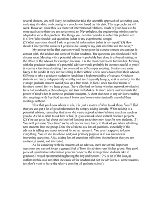 several choices, you will likely be inclined to take the scientific approach of collecting data,
analyzing this data, and coming to a conclusion based on this data. This approach can still
work. However, since this is a matter of interpersonal relations, much of your data will be
more qualitative than you are accustomed to. Nevertheless, the engineering mindset can be
adapted to solve this problem. The things you need to consider to solve this problem are:
(1) How/Who should I ask questions (what is my experimental setup)?
(2) What questions should I ask to get useful information (what is my input)? (3) How
should I interpret the answers I get (how do I analyze my data and filter out the noise)?
         My answer to the first question would be to go to the closest sources you can get in
contact with, the advisor and some of his/her students. The questions you should ask I will
discuss soon. Meeting with a potential advisor is probably best done in a formal setting, in
the office of the advisor for example, because it is the most convenient for him/her. Meeting
with the graduate students of a potential advisor would probably be the most useful to you if
it were in a less formal setting. I recommend an off-campus meeting. Students are more
likely to be candid if they are not sitting in their office, a few doors down from their advisor.
Offering to take a graduate student to lunch has a high probability of success. Graduate
students are rarely independently wealthy and are frequently hungry, so it is unlikely that the
average graduate student would pass up a free meal. In fact, I once had four rooms of
furniture moved for two large pizzas. I have also had my home wireless network overhauled
for a fish sandwich, a cheeseburger, and two milkshakes. In short, never underestimate the
power of food when it comes to graduate students. A short side note to any advisors reading
this: meetings with free food are much better and more enthusiastically attended than
meetings without.
         Now that you know whom to ask, it is just a matter of what to ask them. You’ll find
that you can get a lot of good information by simply asking directly. When talking to a
potential advisor, remember that he or she wants a good advisor/advisee match as much as
you do. As far as what to ask him or her, (1) you can ask about current research projects.
(2) You can get a feel about the level of funding an advisor may have for new students. (3)
You will get some “face time” so the advisor is more likely to think of you when admitting
new students into the group. Don’t be afraid to ask lots of questions, especially if the
advisor is telling you about some of his or her research. You aren’t expected to know
everything. You’re still in school, and your primary purpose is to ask and answer
interesting questions. Also, asking lots of questions will show the professor that you are
motivated, smart, and interested.
         As for a meeting with the students of an advisor, there are several important
questions you can ask to get a general feel of how the advisor runs his/her group. One good
piece of quantitative information you can collect is the average time students take to
graduate. I would recommend neglecting the top and bottom 10% or so of the data, as
outliers in this case are often the cause of the student and not the advisor (i.e. some students
just don’t want to leave the relative comfort of graduate school).
 