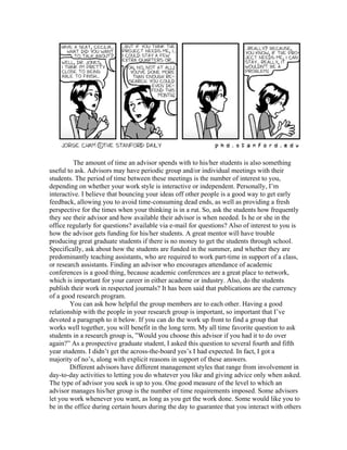 The amount of time an advisor spends with to his/her students is also something
useful to ask. Advisors may have periodic group and/or individual meetings with their
students. The period of time between these meetings is the number of interest to you,
depending on whether your work style is interactive or independent. Personally, I’m
interactive. I believe that bouncing your ideas off other people is a good way to get early
feedback, allowing you to avoid time-consuming dead ends, as well as providing a fresh
perspective for the times when your thinking is in a rut. So, ask the students how frequently
they see their advisor and how available their advisor is when needed. Is he or she in the
office regularly for questions? available via e-mail for questions? Also of interest to you is
how the advisor gets funding for his/her students. A great mentor will have trouble
producing great graduate students if there is no money to get the students through school.
Specifically, ask about how the students are funded in the summer, and whether they are
predominantly teaching assistants, who are required to work part-time in support of a class,
or research assistants. Finding an advisor who encourages attendance of academic
conferences is a good thing, because academic conferences are a great place to network,
which is important for your career in either academe or industry. Also, do the students
publish their work in respected journals? It has been said that publications are the currency
of a good research program.
        You can ask how helpful the group members are to each other. Having a good
relationship with the people in your research group is important, so important that I’ve
devoted a paragraph to it below. If you can do the work up front to find a group that
works well together, you will benefit in the long term. My all time favorite question to ask
students in a research group is, ”Would you choose this advisor if you had it to do over
again?” As a prospective graduate student, I asked this question to several fourth and fifth
year students. I didn’t get the across-the-board yes’s I had expected. In fact, I got a
majority of no’s, along with explicit reasons in support of these answers.
        Different advisors have different management styles that range from involvement in
day-to-day activities to letting you do whatever you like and giving advice only when asked.
The type of advisor you seek is up to you. One good measure of the level to which an
advisor manages his/her group is the number of time requirements imposed. Some advisors
let you work whenever you want, as long as you get the work done. Some would like you to
be in the office during certain hours during the day to guarantee that you interact with others
 