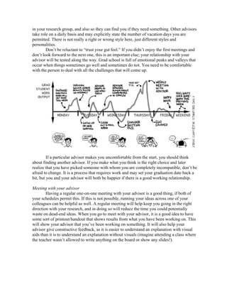 in your research group, and also so they can find you if they need something. Other advisors
take role on a daily basis and may explicitly state the number of vacation days you are
permitted. There is not really a right or wrong style here, just different styles and
personalities.
        Don’t be reluctant to “trust your gut feel.” If you didn’t enjoy the first meetings and
don’t look forward to the next one, this is an important clue; your relationship with your
advisor will be tested along the way. Grad school is full of emotional peaks and valleys that
occur when things sometimes go well and sometimes do not. You need to be comfortable
with the person to deal with all the challenges that will come up.




         If a particular advisor makes you uncomfortable from the start, you should think
about finding another advisor. If you make what you think is the right choice and later
realize that you have picked someone with whom you are completely incompatible, don’t be
afraid to change. It is a process that requires work and may set your graduation date back a
bit, but you and your advisor will both be happier if there is a good working relationship.

Meeting with your advisor
        Having a regular one-on-one meeting with your advisor is a good thing, if both of
your schedules permit this. If this is not possible, running your ideas across one of your
colleagues can be helpful as well. A regular meeting will help keep you going in the right
direction with your research, and in doing so will reduce the time you could potentially
waste on dead-end ideas. When you go to meet with your advisor, it is a good idea to have
some sort of printout/handout that shows results from what you have been working on. This
will show your advisor that you’ve been working on something. It will also help your
advisor give constructive feedback, as it is easier to understand an explanation with visual
aids than it is to understand an explanation without visuals (imagine attending a class where
the teacher wasn’t allowed to write anything on the board or show any slides!).
 