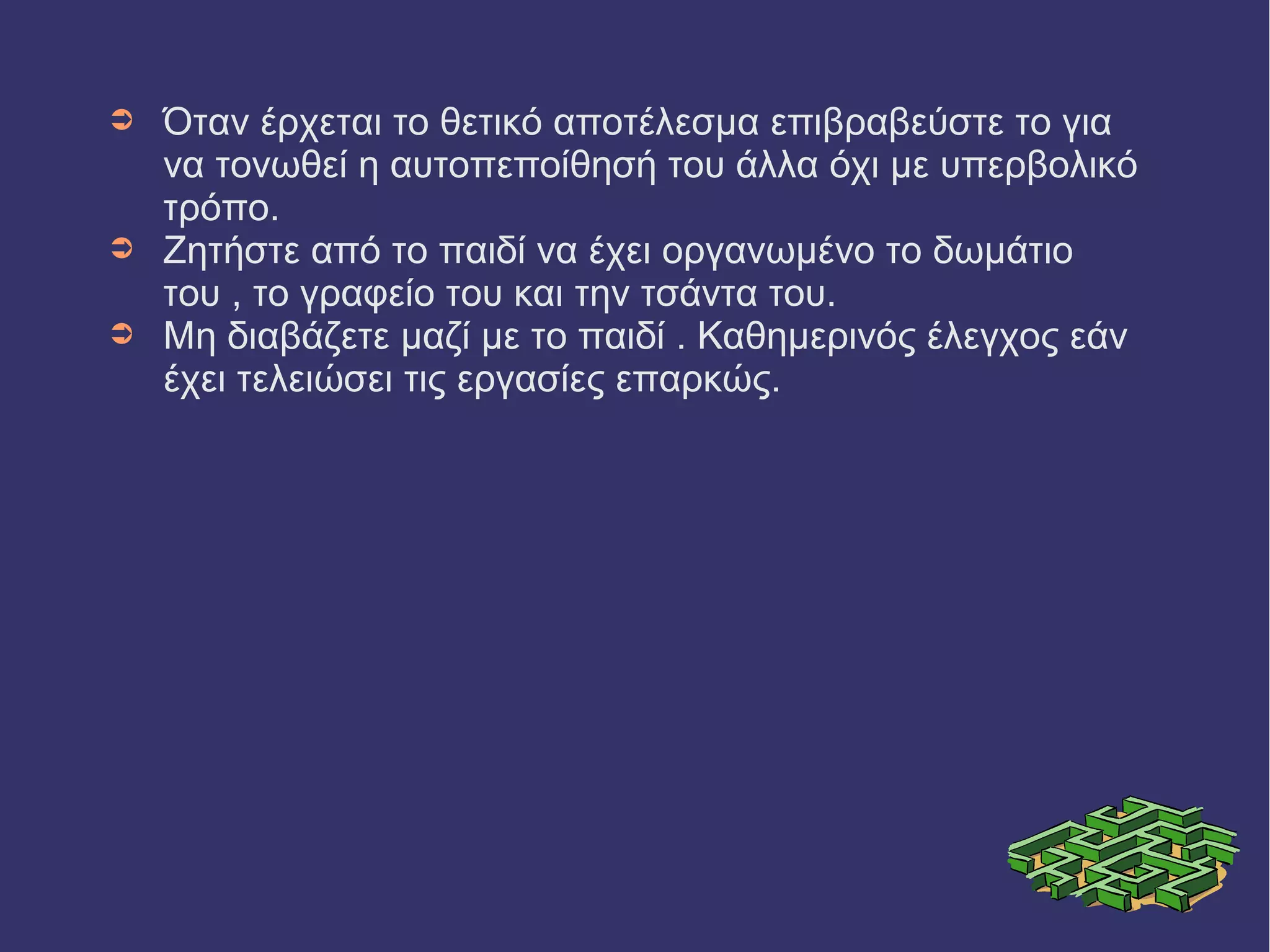 ➲ Όταν έρχεται το θετικό αποτέλεσμα επιβραβεύστε το για 
να τονωθεί η αυτοπεποίθησή του άλλα όχι με υπερβολικό 
τρόπο. 
➲ Ζητήστε από το παιδί να έχει οργανωμένο το δωμάτιο 
του , το γραφείο του και την τσάντα του. 
➲ Μη διαβάζετε μαζί με το παιδί . Καθημερινός έλεγχος εάν 
έχει τελειώσει τις εργασίες επαρκώς. 
 