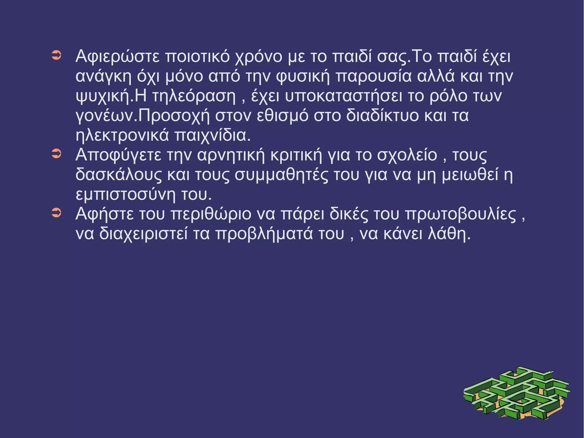 ➲ Αφιερώστε ποιοτικό χρόνο με το παιδί σας.Το παιδί έχει 
ανάγκη όχι μόνο από την φυσική παρουσία αλλά και την 
ψυχική.Η τηλεόραση , έχει υποκαταστήσει το ρόλο των 
γονέων.Προσοχή στον εθισμό στο διαδίκτυο και τα 
ηλεκτρονικά παιχνίδια. 
➲ Αποφύγετε την αρνητική κριτική για το σχολείο , τους 
δασκάλους και τους συμμαθητές του για να μη μειωθεί η 
εμπιστοσύνη του. 
➲ Αφήστε του περιθώριο να πάρει δικές του πρωτοβουλίες , 
να διαχειριστεί τα προβλήματά του , να κάνει λάθη. 
 