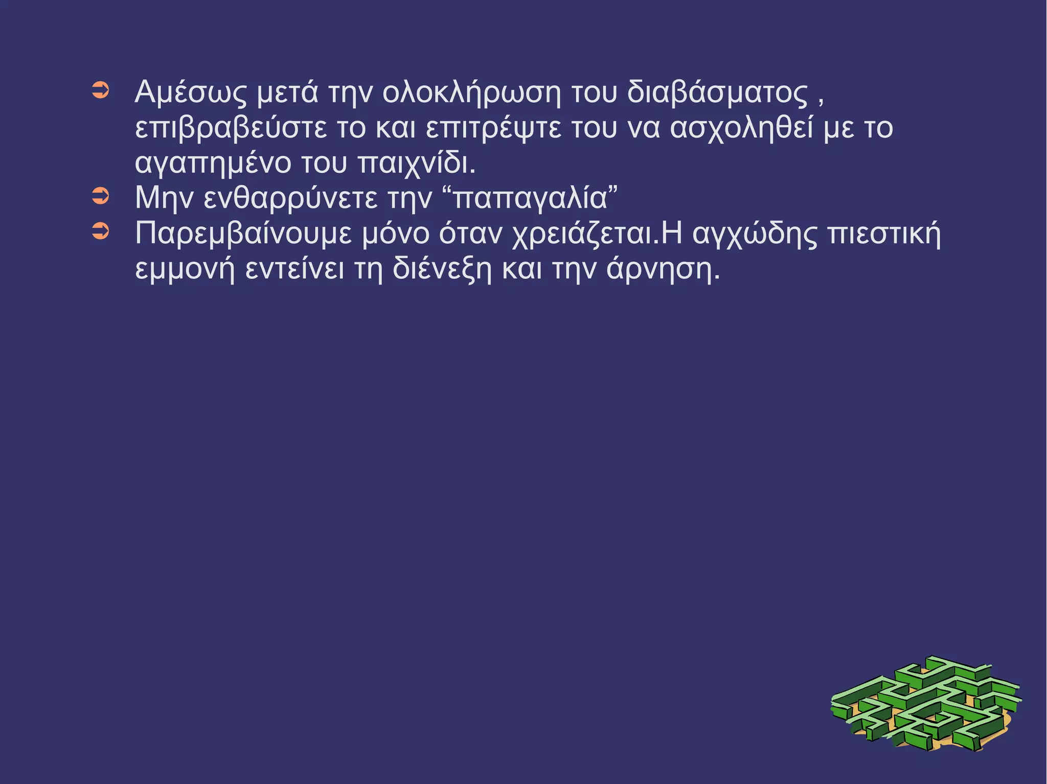 ➲ Αμέσως μετά την ολοκλήρωση του διαβάσματος , 
επιβραβεύστε το και επιτρέψτε του να ασχοληθεί με το 
αγαπημένο του παιχνίδι. 
➲ Μην ενθαρρύνετε την “παπαγαλία” 
➲ Παρεμβαίνουμε μόνο όταν χρειάζεται.Η αγχώδης πιεστική 
εμμονή εντείνει τη διένεξη και την άρνηση. 
 