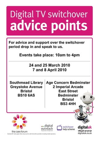 For advice and support over the switchover
period drop in and speak to us.

     Events take place: 10am to 4pm

           24 and 25 March 2010
             7 and 8 April 2010


Southmead Library Age Concern Bedminster
Greystoke Avenue     2 Imperial Arcade
     Bristol            East Street
    BS10 6AS            Bedminster
                          Bristol
                         BS3 4HH
 