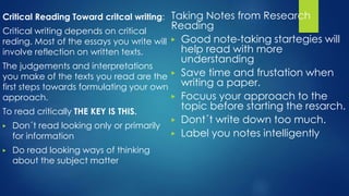 Critical Reading Toward critcal writing:
Critical writing depends on critical
reding. Most of the essays you write will
involve reflection on written texts.
The judgements and interpretations
you make of the texts you read are the
first steps towards formulating your own
approach.
To read critically THE KEY IS THIS.
▶ Don´t read looking only or primarily
for information
▶ Do read looking ways of thinking
about the subject matter
Taking Notes from Research
Reading
▶ Good note-taking startegies will
help read with more
understanding
▶ Save time and frustation when
writing a paper.
▶ Focuus your approach to the
topic before starting the resarch.
▶ Dont´t write down too much.
▶ Label you notes intelligently
 