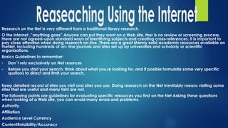 Research on the Net is very different from a traditional library research.
O the internet ,”anything goes”.Anyone can put they want on a Web site, ther is no review or screening process,
there are not agreed-upon standard ways of identifying subjects and creating cross-references. It is important to
pay close attention when doing research on-line .There are a great Manny solid academic resources available on
theNet, including hundreds of on- line journals and sites set up by universities and scholarly or scientific
organizations.
Basics Guidelines to remember:
▶ Don´t rely exclusively on Net resorces
▶ Before you start your search, think about what you,re looking for, and if posible formulate some very specific
qustions to direct and limit your search.
Keep detailed record of sites you visit and sites you use. Doing research on the Net inevitably means visiting some
sites that are useful and many taht are not.
The following points are guidelines for evaluating specific resources you find on the Net Asking these questions
when looking at a Web site, you can avoid many errors and problems.
Authority
Affiliation
Audience Level Currency
ContentRelaibility/Accuracy
 