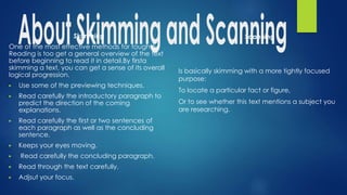 Skimming
One of the most effective methods for toughtful
Reading is too get a general overview of the text
before beginning to read it in detail.By firsta
skimming a text, you can get a sense of its overall
logical progression.
▶ Use some of the previewing techniques.
▶ Read carefully the introductory paragraph to
predict the direction of the coming
explanations.
▶ Read carefully the first or two sentences of
each paragraph as well as the concluding
sentence.
▶ Keeps your eyes moving.
▶ Read carefully the concluding paragraph.
▶ Read through the text carefully.
▶ Adjsut your focus.
Scanning
Is basically skimming with a more tightly focused
purpose:
To locate a particular fact or figure,
Or to see whether this text mentions a subject you
are researching.
 