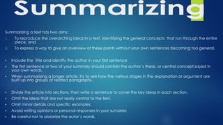 Summarizing a text has two aims:
1. To reproduce the overarching ideas in a text, identifying the general concepts that run through the entire
piece, and
2. To express a way to give an overview of these points without your own sentences becoming too general.
▶ Include the title and identify the author in your first sentence
▶ The first sentence or two of your summary should contain the author´s thesis, or central concept,sayed in
your own words.
▶ When summarizing a longer article, try to see how the various stages in the explanation or argument are
built up into groups of related paragraphs.
▶ Divide the article into sections, then write a sentence to cover the key ideas in each section.
▶ Omit the ideas that are not really central to the text.
▶ Omit minor details and specific examples.
▶ Avoid writing opinions or personal responses in your sumaries
▶ Be careful not to plaiarize the autor´s words.
 