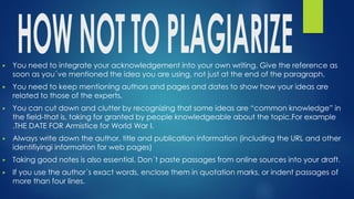 ▶ You need to integrate your acknowledgement into your own writing. Give the reference as
soon as you´ve mentioned the idea you are using, not just at the end of the paragraph.
▶ You need to keep mentioning authors and pages and dates to show how your ideas are
related to those of the experts.
▶ You can cut down and clutter by recognizing that some ideas are “common knowledge” in
the field-that is, taking for granted by people knowledgeable about the topic.For example
.THE DATE FOR Armistice for World War I.
▶ Always write down the author, title and publication information (including the URL and other
identifiyingi information for web pages)
▶ Taking good notes is also essential. Don´t paste passages from online sources into your draft.
▶ If you use the author´s exact words, enclose them in quotation marks, or indent passages of
more than four lines.
 