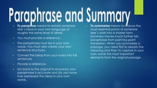 ▶ To paraprase means to restate someone
else´s ideas in your own language at
roughly the same level of detail.
▶ You must provide a reference .
▶ The paraphrase must be in your own
words .You must also créate your own
sentence structures.
▶ Convert the ideas from your notes into full
sentences.
▶ Provide a reference.
▶ Go back to the original to ensure(a) your
paraphrase is accurate and (b) you have
truly expressed the ideas in your own
words.
▶ To summarize means to reduce the
most essential points of someone
else´s work into a shorter form.
Summary moves much further tan
paraphrase from point-by-point
translation. When you summarize a
passage, you need first to absorb the
meaning and then to capture in your
own words the most important
elements from the original passage .
 