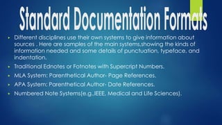 ▶ Different disciplines use their own systems to give information about
sources . Here are samples of the main systems,showing the kinds of
information needed and some details of punctuation, typeface, and
indentation.
▶ Traditional Ednotes or Fotnotes with Supercript Numbers.
▶ MLA System: Parenthetical Author- Page References.
▶ APA System: Parenthetical Author- Date References.
▶ Numbered Note Systems(e.g.,IEEE, Medical and Life Sciences).
 