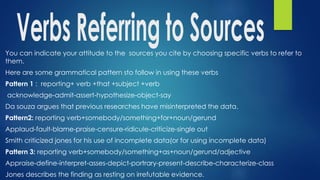 You can indicate your attitude to the sources you cite by choosing specific verbs to refer to
them.
Here are some grammatical pattern sto follow in using these verbs
Pattern 1 : reporting+ verb +that +subject +verb
acknowledge-admit-assert-hypothesize-object-say
Da souza argues that previous researches have misinterpreted the data.
Pattern2: reporting verb+somebody/something+for+noun/gerund
Applaud-fault-blame-praise-censure-ridicule-criticize-single out
Smith criticized jones for his use of incomplete data(or for using incomplete data)
Pattern 3: reporting verb+somebody/something+as+noun/gerund/adjective
Appraise-define-interpret-asses-depict-portrary-present-describe-characterize-class
Jones describes the finding as resting on irrefutable evidence.
 